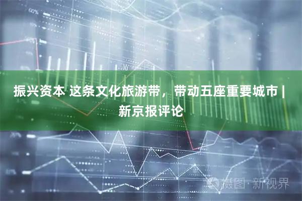 振兴资本 这条文化旅游带，带动五座重要城市 | 新京报评论
