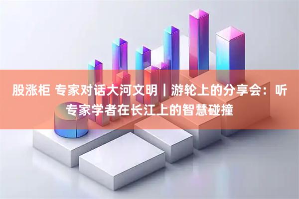 股涨柜 专家对话大河文明｜游轮上的分享会：听专家学者在长江上的智慧碰撞