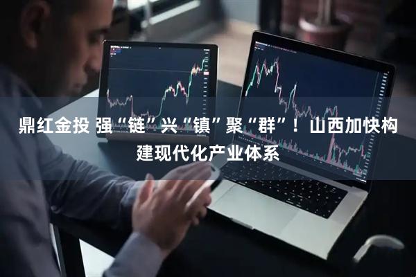 鼎红金投 强“链”兴“镇”聚“群”！山西加快构建现代化产业体系