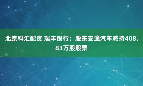 北京科汇配资 瑞丰银行：股东安途汽车减持408.83万股股票