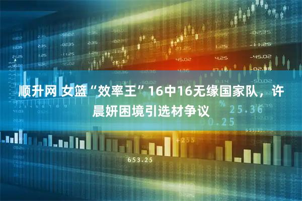 顺升网 女篮“效率王”16中16无缘国家队，许晨妍困境引选材争议