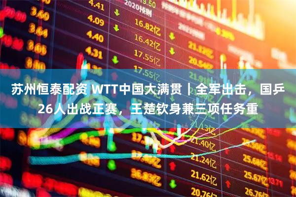 苏州恒泰配资 WTT中国大满贯｜全军出击，国乒26人出战正赛，王楚钦身兼三项任务重