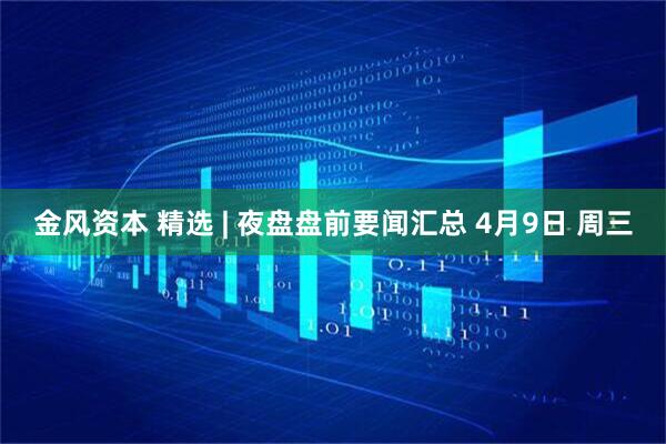 金风资本 精选 | 夜盘盘前要闻汇总 4月9日 周三
