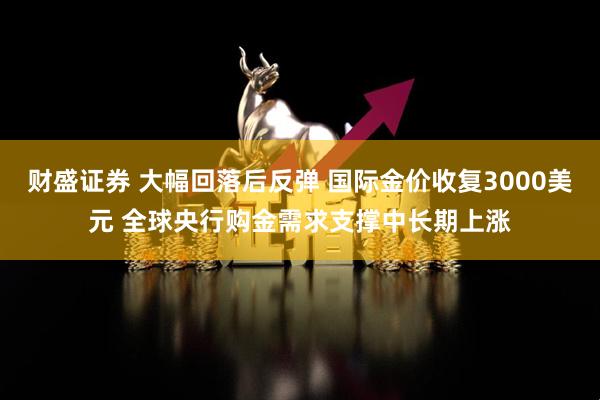 财盛证券 大幅回落后反弹 国际金价收复3000美元 全球央行购金需求支撑中长期上涨