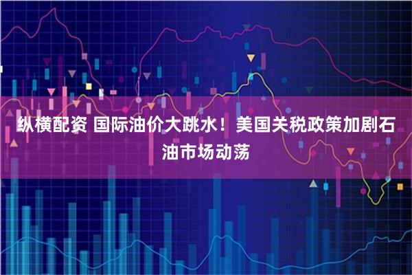 纵横配资 国际油价大跳水！美国关税政策加剧石油市场动荡