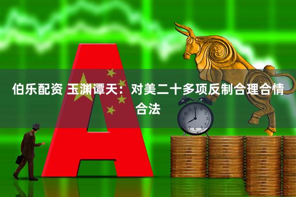 伯乐配资 玉渊谭天：对美二十多项反制合理合情合法