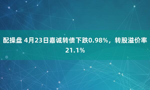 配操盘 4月23日嘉诚转债下跌0.98%，转股溢价率21.1%