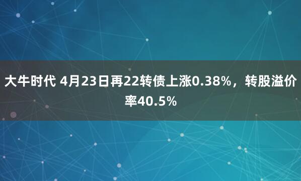 大牛时代 4月23日再22转债上涨0.38%，转股溢价率40.5%