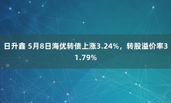 日升鑫 5月8日海优转债上涨3.24%，转股溢价率31.79%