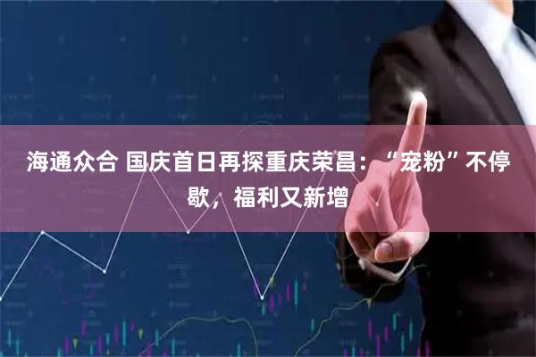 海通众合 国庆首日再探重庆荣昌：“宠粉”不停歇，福利又新增