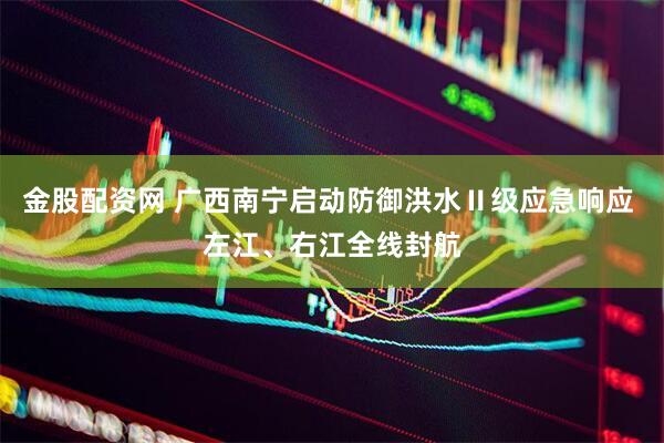 金股配资网 广西南宁启动防御洪水Ⅱ级应急响应 左江、右江全线封航