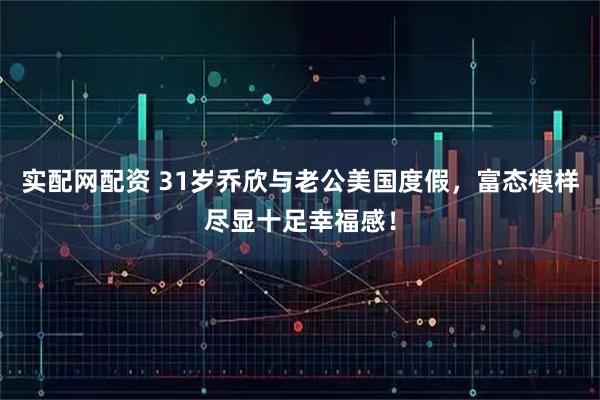 实配网配资 31岁乔欣与老公美国度假，富态模样尽显十足幸福感！