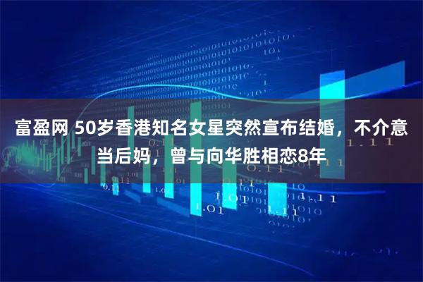 富盈网 50岁香港知名女星突然宣布结婚，不介意当后妈，曾与向华胜相恋8年