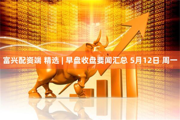 富兴配资端 精选 | 早盘收盘要闻汇总 5月12日 周一