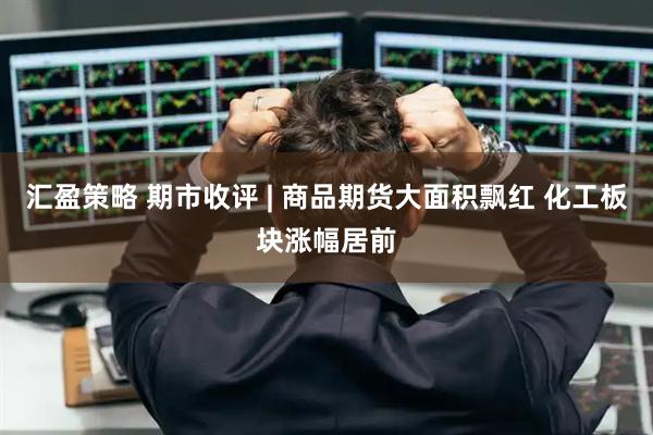 汇盈策略 期市收评 | 商品期货大面积飘红 化工板块涨幅居前