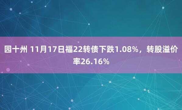 园十州 11月17日福22转债下跌1.08%，转股溢价率26.16%