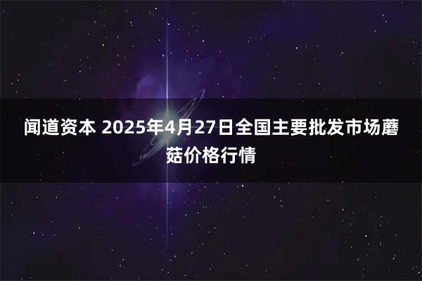 闻道资本 2025年4月27日全国主要批发市场蘑菇价格行情