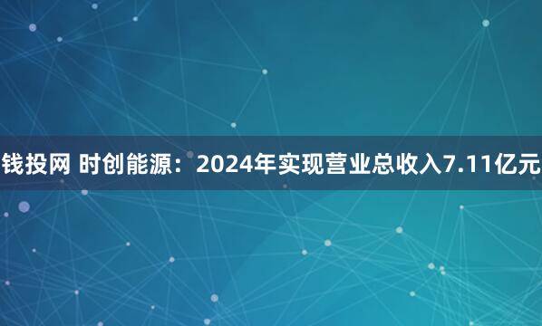 钱投网 时创能源：2024年实现营业总收入7.11亿元