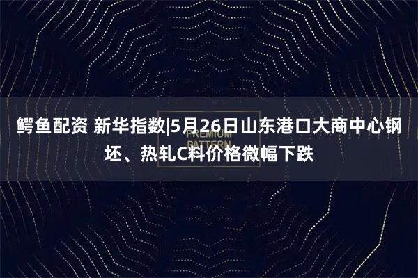 鳄鱼配资 新华指数|5月26日山东港口大商中心钢坯、热轧C料价格微幅下跌