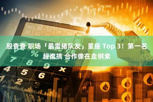 股查查 职场「最雷猪队友」星座 Top 3！第一名超难搞 合作像在走钢索