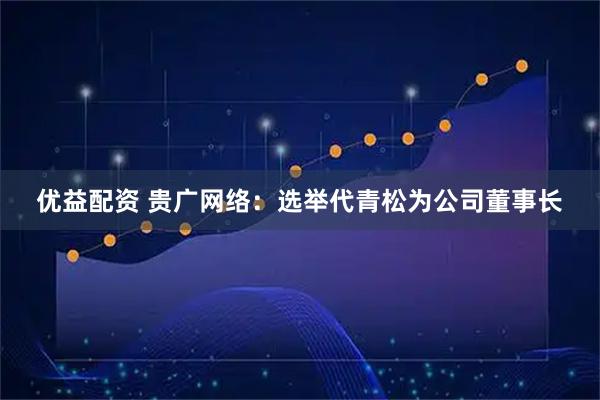 优益配资 贵广网络：选举代青松为公司董事长