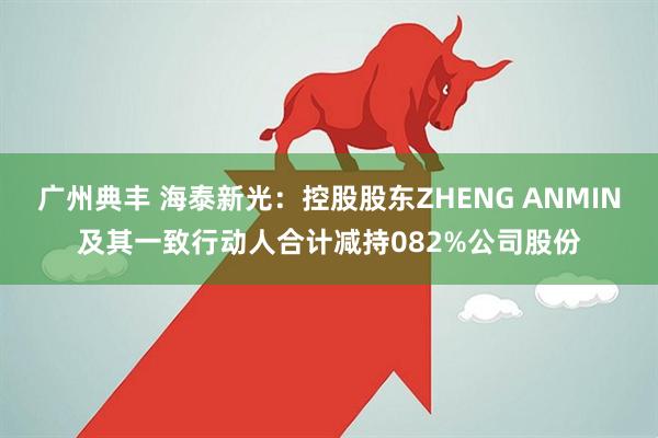 广州典丰 海泰新光：控股股东ZHENG ANMIN及其一致行动人合计减持082%公司股份