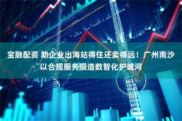 宝融配资 助企业出海站得住还卖得远！广州南沙以合规服务锻造数智化护城河